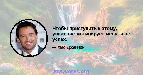 Чтобы приступить к этому, уважение мотивирует меня, а не успех.