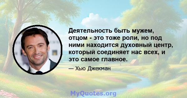 Деятельность быть мужем, отцом - это тоже роли, но под ними находится духовный центр, который соединяет нас всех, и это самое главное.