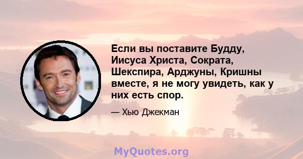 Если вы поставите Будду, Иисуса Христа, Сократа, Шекспира, Арджуны, Кришны вместе, я не могу увидеть, как у них есть спор.