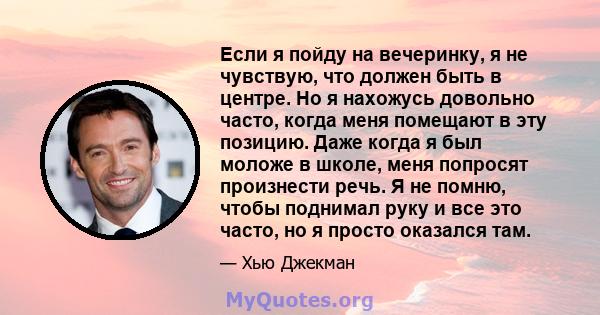 Если я пойду на вечеринку, я не чувствую, что должен быть в центре. Но я нахожусь довольно часто, когда меня помещают в эту позицию. Даже когда я был моложе в школе, меня попросят произнести речь. Я не помню, чтобы