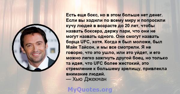 Есть еще бокс, но в этом больше нет денег. Если вы ходили по всему миру и попросили кучу людей в возрасте до 20 лет, чтобы назвать боксера, держу пари, что они не могут назвать одного. Они смогут назвать борца UFC,