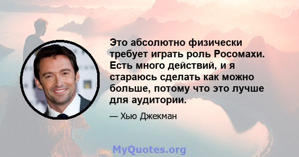 Это абсолютно физически требует играть роль Росомахи. Есть много действий, и я стараюсь сделать как можно больше, потому что это лучше для аудитории.