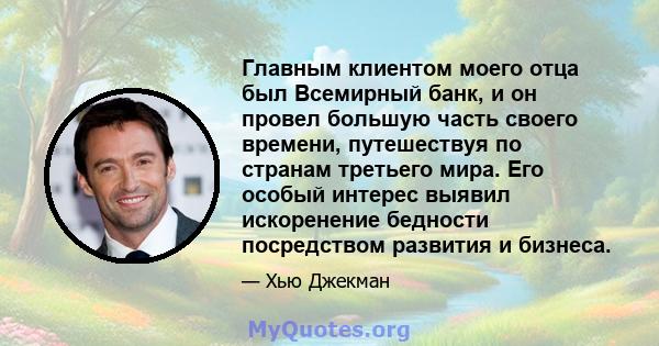 Главным клиентом моего отца был Всемирный банк, и он провел большую часть своего времени, путешествуя по странам третьего мира. Его особый интерес выявил искоренение бедности посредством развития и бизнеса.