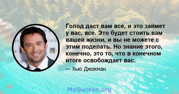 Голод даст вам все, и это займет у вас, все. Это будет стоить вам вашей жизни, и вы не можете с этим поделать. Но знание этого, конечно, это то, что в конечном итоге освобождает вас.