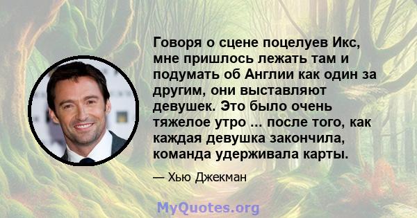 Говоря о сцене поцелуев Икс, мне пришлось лежать там и подумать об Англии как один за другим, они выставляют девушек. Это было очень тяжелое утро ... после того, как каждая девушка закончила, команда удерживала карты.