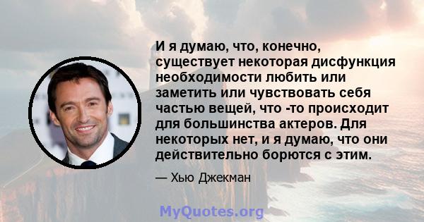 И я думаю, что, конечно, существует некоторая дисфункция необходимости любить или заметить или чувствовать себя частью вещей, что -то происходит для большинства актеров. Для некоторых нет, и я думаю, что они