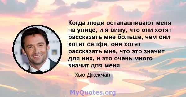 Когда люди останавливают меня на улице, и я вижу, что они хотят рассказать мне больше, чем они хотят селфи, они хотят рассказать мне, что это значит для них, и это очень много значит для меня.