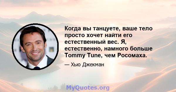 Когда вы танцуете, ваше тело просто хочет найти его естественный вес. Я, естественно, намного больше Tommy Tune, чем Росомаха.