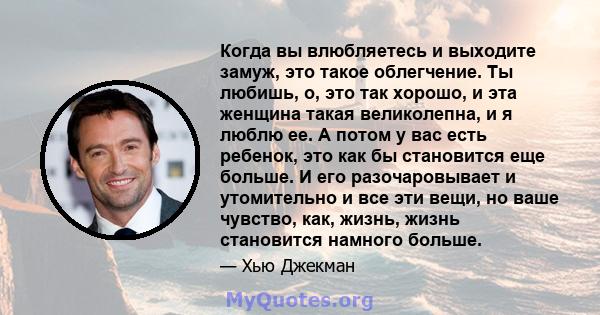 Когда вы влюбляетесь и выходите замуж, это такое облегчение. Ты любишь, о, это так хорошо, и эта женщина такая великолепна, и я люблю ее. А потом у вас есть ребенок, это как бы становится еще больше. И его