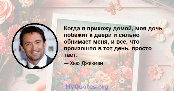 Когда я прихожу домой, моя дочь побежит к двери и сильно обнимает меня, и все, что произошло в тот день, просто тает.