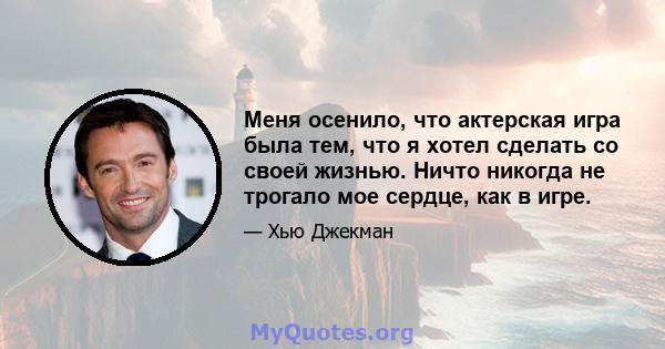 Меня осенило, что актерская игра была тем, что я хотел сделать со своей жизнью. Ничто никогда не трогало мое сердце, как в игре.