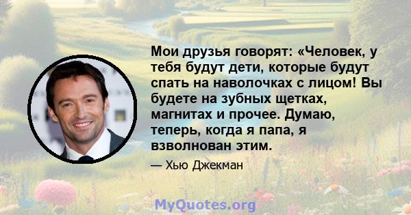 Мои друзья говорят: «Человек, у тебя будут дети, которые будут спать на наволочках с лицом! Вы будете на зубных щетках, магнитах и ​​прочее. Думаю, теперь, когда я папа, я взволнован этим.