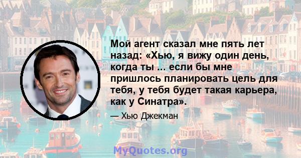 Мой агент сказал мне пять лет назад: «Хью, я вижу один день, когда ты ... если бы мне пришлось планировать цель для тебя, у тебя будет такая карьера, как у Синатра».