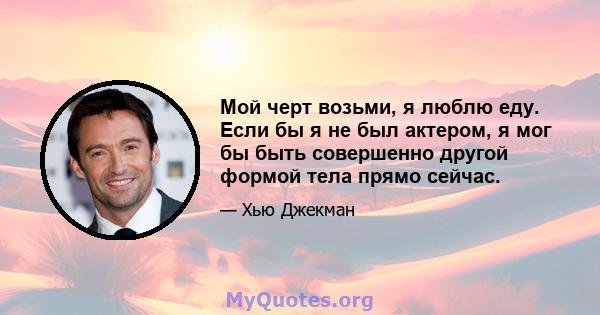 Мой черт возьми, я люблю еду. Если бы я не был актером, я мог бы быть совершенно другой формой тела прямо сейчас.