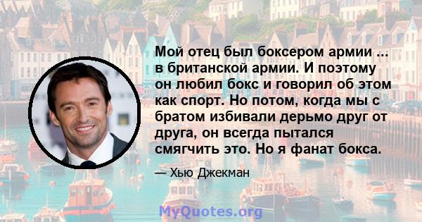 Мой отец был боксером армии ... в британской армии. И поэтому он любил бокс и говорил об этом как спорт. Но потом, когда мы с братом избивали дерьмо друг от друга, он всегда пытался смягчить это. Но я фанат бокса.