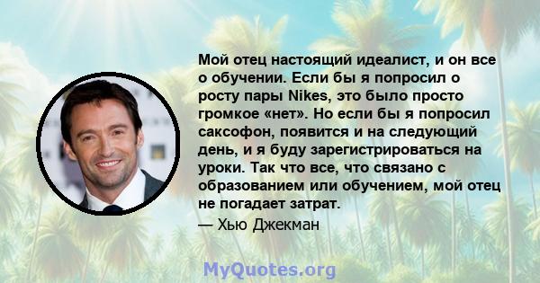 Мой отец настоящий идеалист, и он все о обучении. Если бы я попросил о росту пары Nikes, это было просто громкое «нет». Но если бы я попросил саксофон, появится и на следующий день, и я буду зарегистрироваться на уроки. 