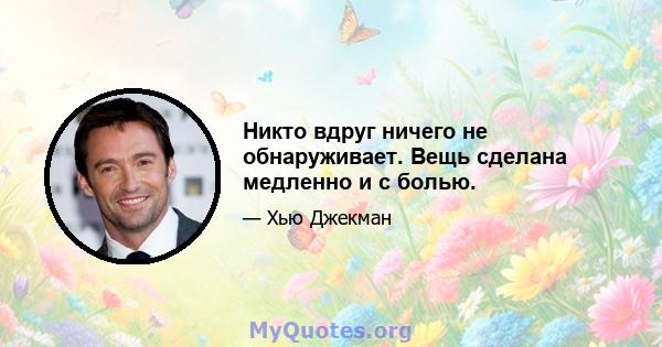 Никто вдруг ничего не обнаруживает. Вещь сделана медленно и с болью.