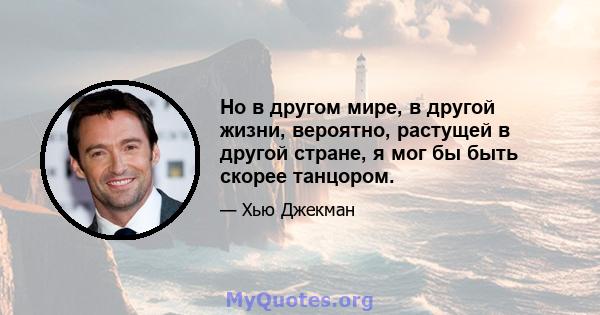 Но в другом мире, в другой жизни, вероятно, растущей в другой стране, я мог бы быть скорее танцором.