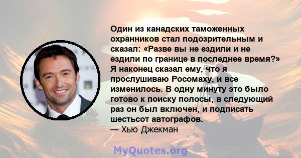 Один из канадских таможенных охранников стал подозрительным и сказал: «Разве вы не ездили и не ездили по границе в последнее время?» Я наконец сказал ему, что я прослушиваю Росомаху, и все изменилось. В одну минуту это