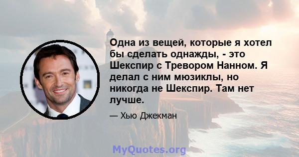 Одна из вещей, которые я хотел бы сделать однажды, - это Шекспир с Тревором Нанном. Я делал с ним мюзиклы, но никогда не Шекспир. Там нет лучше.