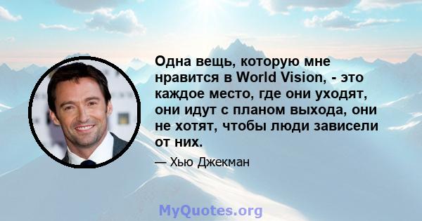 Одна вещь, которую мне нравится в World Vision, - это каждое место, где они уходят, они идут с планом выхода, они не хотят, чтобы люди зависели от них.