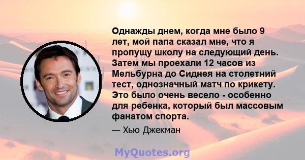 Однажды днем, когда мне было 9 лет, мой папа сказал мне, что я пропущу школу на следующий день. Затем мы проехали 12 часов из Мельбурна до Сиднея на столетний тест, однозначный матч по крикету. Это было очень весело -