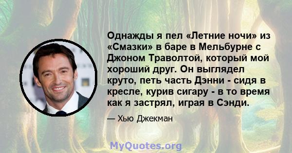 Однажды я пел «Летние ночи» из «Смазки» в баре в Мельбурне с Джоном Траволтой, который мой хороший друг. Он выглядел круто, петь часть Дэнни - сидя в кресле, курив сигару - в то время как я застрял, играя в Сэнди.