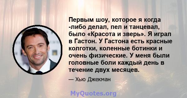 Первым шоу, которое я когда -либо делал, пел и танцевал, было «Красота и зверь». Я играл в Гастон. У Гастона есть красные колготки, коленные ботинки и очень физические. У меня были головные боли каждый день в течение