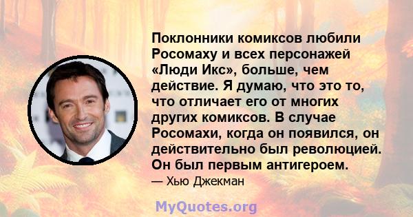 Поклонники комиксов любили Росомаху и всех персонажей «Люди Икс», больше, чем действие. Я думаю, что это то, что отличает его от многих других комиксов. В случае Росомахи, когда он появился, он действительно был