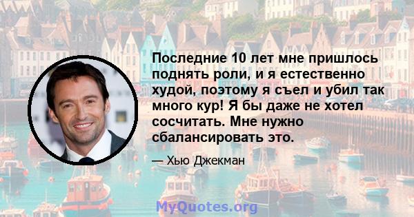 Последние 10 лет мне пришлось поднять роли, и я естественно худой, поэтому я съел и убил так много кур! Я бы даже не хотел сосчитать. Мне нужно сбалансировать это.