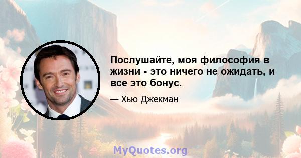 Послушайте, моя философия в жизни - это ничего не ожидать, и все это бонус.