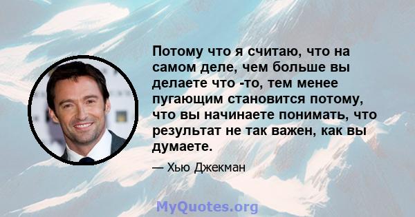 Потому что я считаю, что на самом деле, чем больше вы делаете что -то, тем менее пугающим становится потому, что вы начинаете понимать, что результат не так важен, как вы думаете.