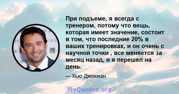 При подъеме, я всегда с тренером, потому что вещь, которая имеет значение, состоит в том, что последние 20% в ваших тренировках, и он очень с научной точки , все меняется за месяц назад, и я перешел на день.