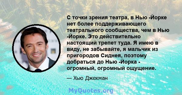 С точки зрения театра, в Нью -Йорке нет более поддерживающего театрального сообщества, чем в Нью -Йорке. Это действительно настоящий трепет туда. Я имею в виду, не забывайте, я мальчик из пригородов Сиднея, поэтому