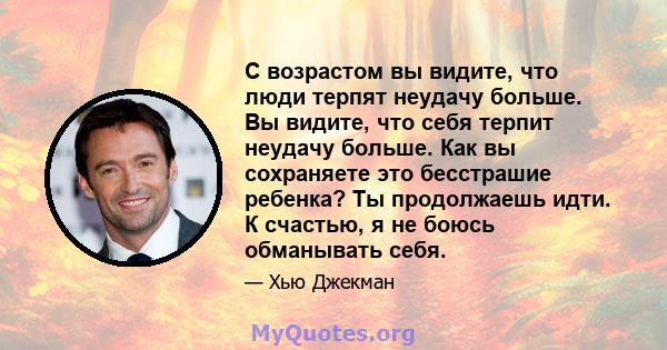 С возрастом вы видите, что люди терпят неудачу больше. Вы видите, что себя терпит неудачу больше. Как вы сохраняете это бесстрашие ребенка? Ты продолжаешь идти. К счастью, я не боюсь обманывать себя.