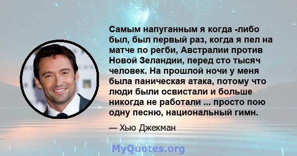 Самым напуганным я когда -либо был, был первый раз, когда я пел на матче по регби, Австралии против Новой Зеландии, перед сто тысяч человек. На прошлой ночи у меня была паническая атака, потому что люди были освистали и 