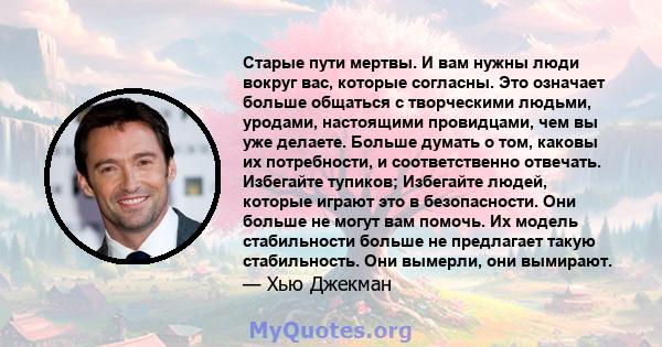 Старые пути мертвы. И вам нужны люди вокруг вас, которые согласны. Это означает больше общаться с творческими людьми, уродами, настоящими провидцами, чем вы уже делаете. Больше думать о том, каковы их потребности, и