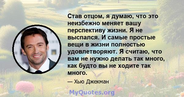 Став отцом, я думаю, что это неизбежно меняет вашу перспективу жизни. Я не выспался. И самые простые вещи в жизни полностью удовлетворяют. Я считаю, что вам не нужно делать так много, как будто вы не ходите так много.