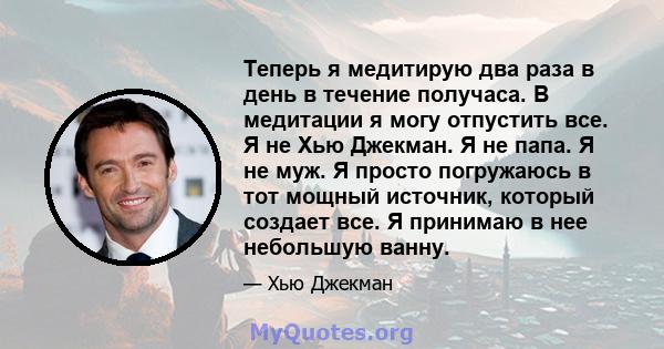 Теперь я медитирую два раза в день в течение получаса. В медитации я могу отпустить все. Я не Хью Джекман. Я не папа. Я не муж. Я просто погружаюсь в тот мощный источник, который создает все. Я принимаю в нее небольшую