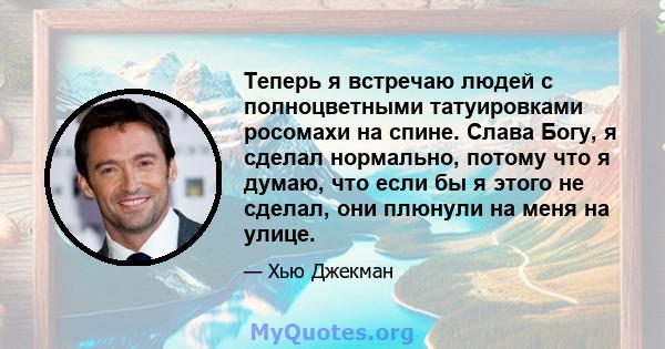 Теперь я встречаю людей с полноцветными татуировками росомахи на спине. Слава Богу, я сделал нормально, потому что я думаю, что если бы я этого не сделал, они плюнули на меня на улице.