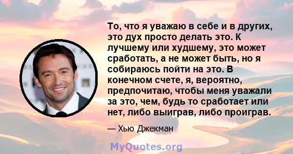 То, что я уважаю в себе и в других, это дух просто делать это. К лучшему или худшему, это может сработать, а не может быть, но я собираюсь пойти на это. В конечном счете, я, вероятно, предпочитаю, чтобы меня уважали за