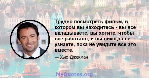 Трудно посмотреть фильм, в котором вы находитесь - вы все вкладываете, вы хотите, чтобы все работало, и вы никогда не узнаете, пока не увидите все это вместе.