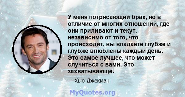 У меня потрясающий брак, но в отличие от многих отношений, где они приливают и текут, независимо от того, что происходит, вы впадаете глубже и глубже влюблены каждый день. Это самое лучшее, что может случиться с вами.