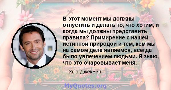 В этот момент мы должны отпустить и делать то, что хотим, и когда мы должны представить правила? Примирение с нашей истинной природой и тем, кем мы на самом деле являемся, всегда было увлечением людьми. Я знаю, что это