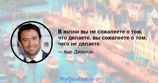 В жизни вы не сожалеете о том, что делаете, вы сожалеете о том, чего не делаете.