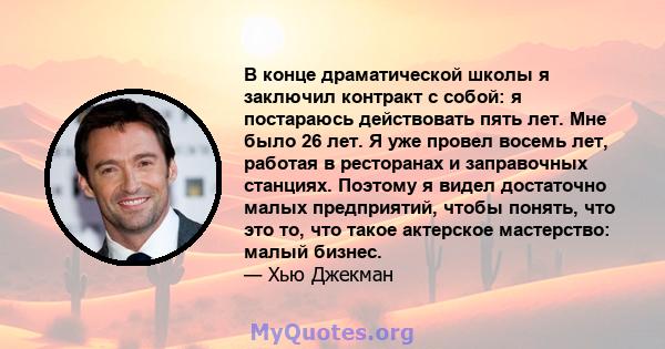 В конце драматической школы я заключил контракт с собой: я постараюсь действовать пять лет. Мне было 26 лет. Я уже провел восемь лет, работая в ресторанах и заправочных станциях. Поэтому я видел достаточно малых