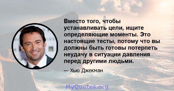 Вместо того, чтобы устанавливать цели, ищите определяющие моменты. Это настоящие тесты, потому что вы должны быть готовы потерпеть неудачу в ситуации давления перед другими людьми.