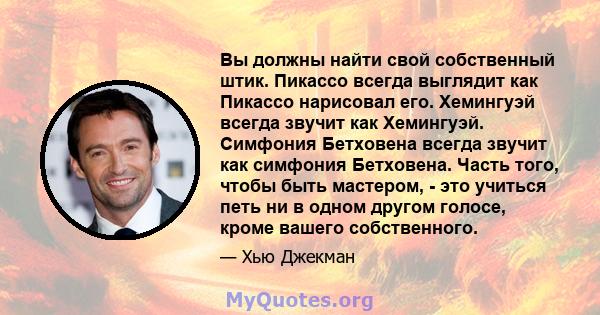 Вы должны найти свой собственный штик. Пикассо всегда выглядит как Пикассо нарисовал его. Хемингуэй всегда звучит как Хемингуэй. Симфония Бетховена всегда звучит как симфония Бетховена. Часть того, чтобы быть мастером,