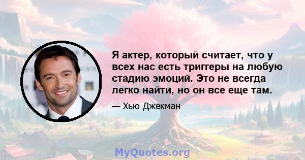 Я актер, который считает, что у всех нас есть триггеры на любую стадию эмоций. Это не всегда легко найти, но он все еще там.