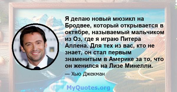 Я делаю новый мюзикл на Бродвее, который открывается в октябре, называемый мальчиком из Оз, где я играю Питера Аллена. Для тех из вас, кто не знает, он стал первым знаменитым в Америке за то, что он женился на Лизе